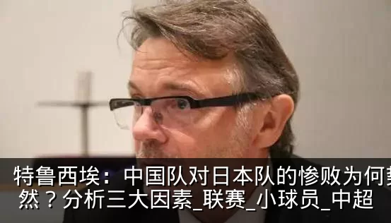 特鲁西埃：中国队对日本队的惨败为何势所必然？分析三大因素_联赛_小球员_中超