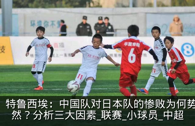 特鲁西埃:中国队对日本队的惨败为何势所必然?分析三大因素_联赛_小球员_中超